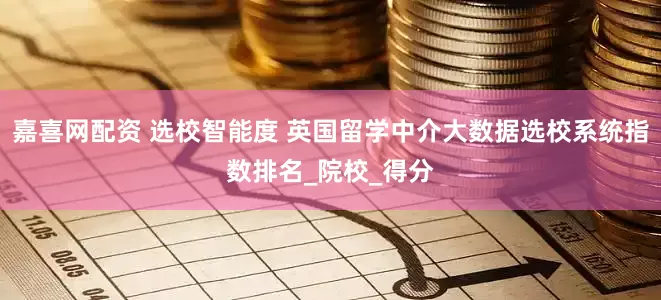 嘉喜网配资 选校智能度 英国留学中介大数据选校系统指数排名_院校_得分