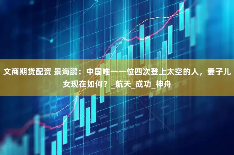 文商期货配资 景海鹏：中国唯一一位四次登上太空的人，妻子儿女现在如何？_航天_成功_神舟