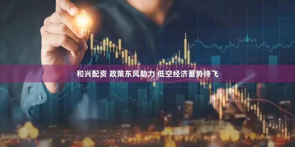 和兴配资 政策东风助力 低空经济蓄势待飞