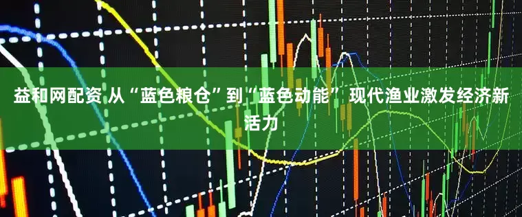 益和网配资 从“蓝色粮仓”到“蓝色动能” 现代渔业激发经济新活力