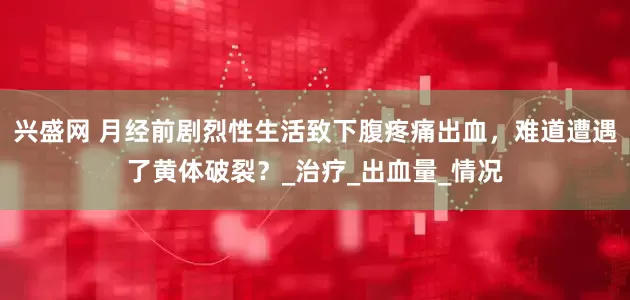 兴盛网 月经前剧烈性生活致下腹疼痛出血，难道遭遇了黄体破裂？_治疗_出血量_情况