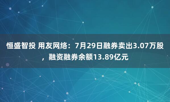 恒盛智投 用友网络：7月29日融券卖出3.07万股，融资融券余额13.89亿元