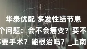 华泰优配 多发性结节患者焦虑的3个问题：会不会癌变？要不要手术？能根治吗？_上南路_内调_时间