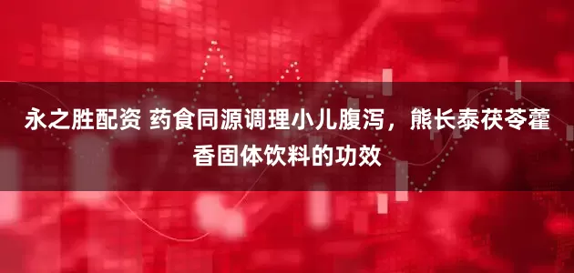 永之胜配资 药食同源调理小儿腹泻，熊长泰茯苓藿香固体饮料的功效