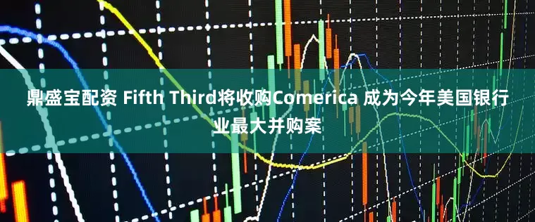 鼎盛宝配资 Fifth Third将收购Comerica 成为今年美国银行业最大并购案