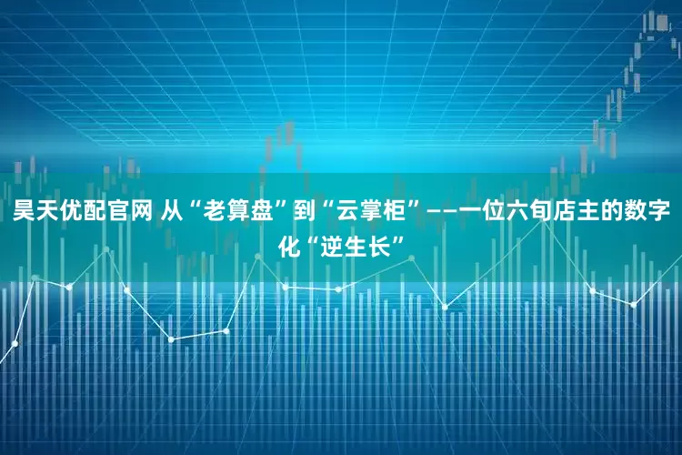 昊天优配官网 从“老算盘”到“云掌柜”——一位六旬店主的数字化“逆生长”
