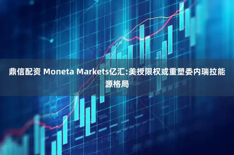 鼎信配资 Moneta Markets亿汇:美授限权或重塑委内瑞拉能源格局