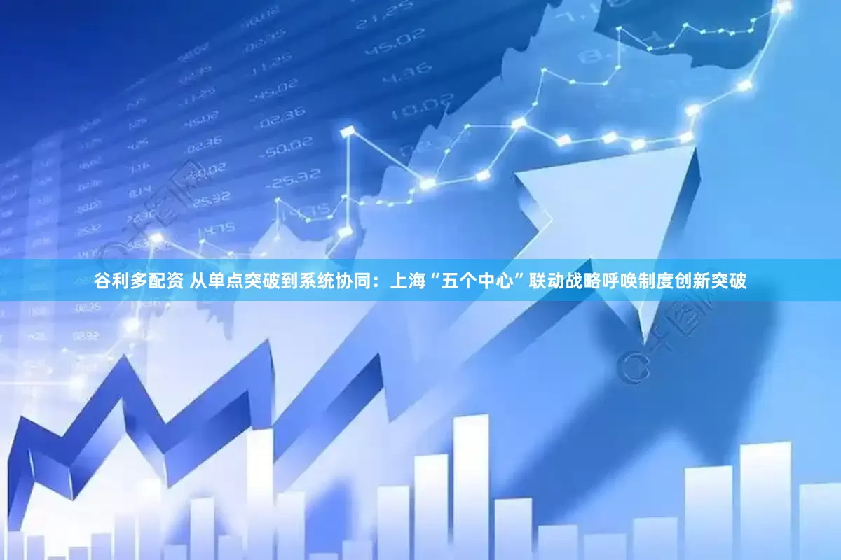谷利多配资 从单点突破到系统协同：上海“五个中心”联动战略呼唤制度创新突破